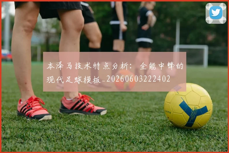 本泽马技术特点分析：全能中锋的现代足球模板_20260603222402
