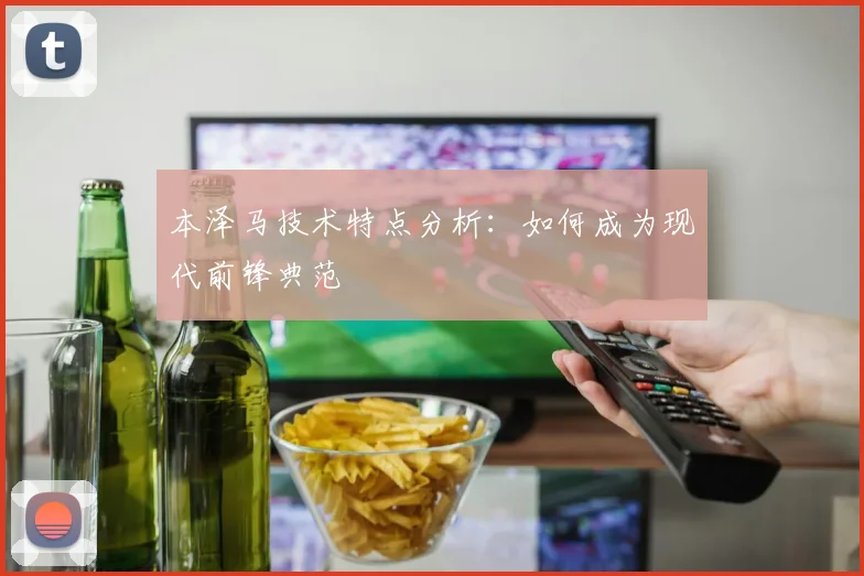 本泽马技术特点分析：如何成为现代前锋典范