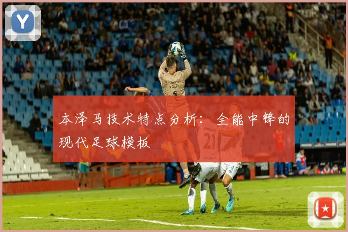 本泽马技术特点分析:全能中锋的现代足球模板